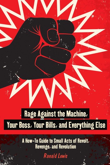Rage Against the Machine, Your Boss, Your Bills, and Everything Else: A How-To Guide to Small Acts of Revolt, Revenge, and Revolution